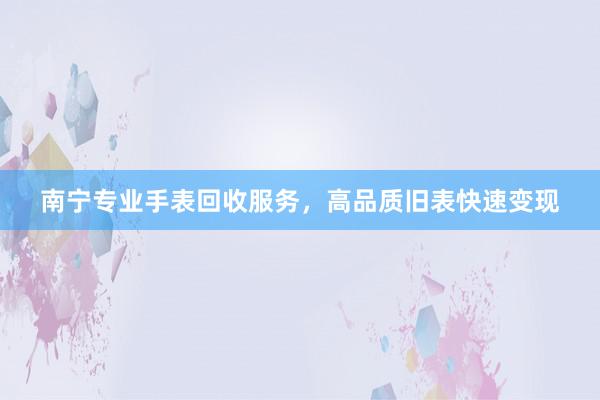 南宁专业手表回收服务，高品质旧表快速变现